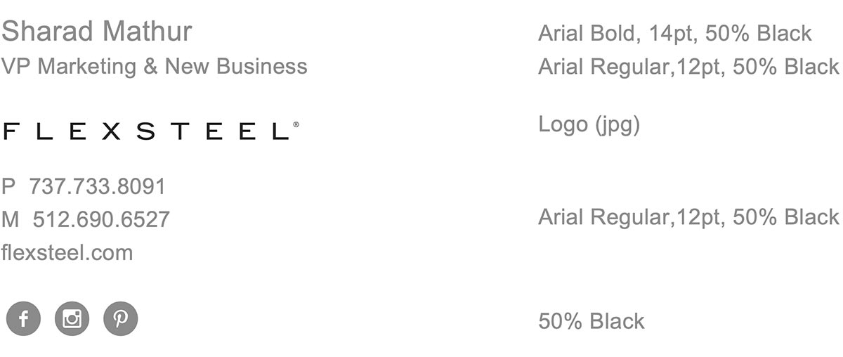 Sample Email Signature. Name in Arial Bold, 14pt, 50% Black. Title in Arial Regular,12pt, 50% Black. Flexsteel Logo. Phone and company web address in Arial Regular,12pt, 50% Black. Social media icons shown in a circle with 50% Black background.